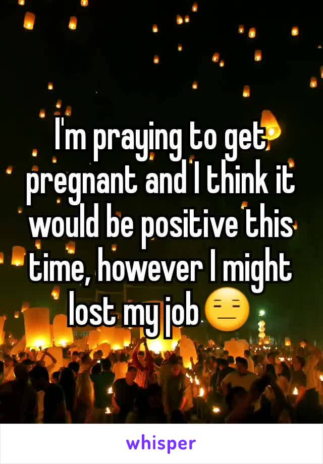 I'm praying to get pregnant and I think it would be positive this time, however I might lost my job😑