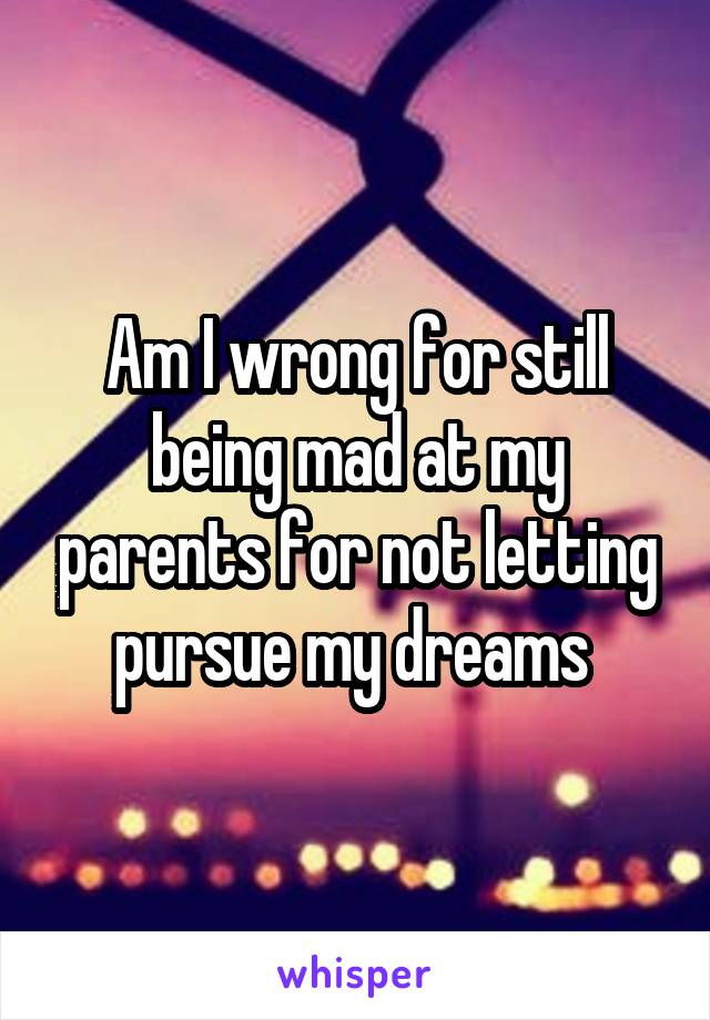 Am I wrong for still being mad at my parents for not letting pursue my dreams 