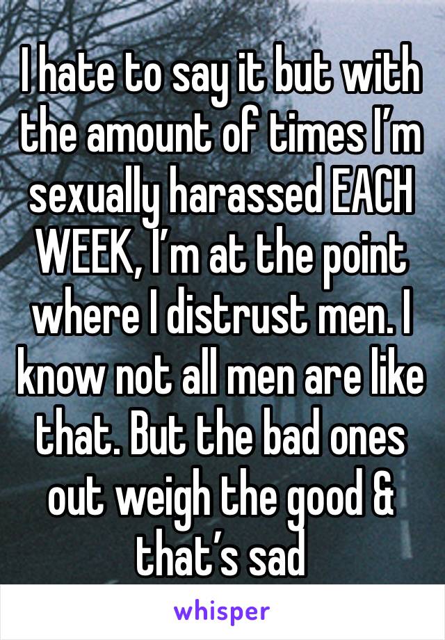 I hate to say it but with the amount of times I’m sexually harassed EACH WEEK, I’m at the point where I distrust men. I know not all men are like that. But the bad ones out weigh the good & that’s sad