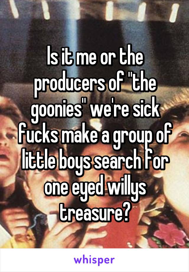 Is it me or the producers of "the goonies" we're sick fucks make a group of little boys search for one eyed willys treasure?