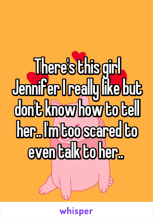 There's this girl Jennifer I really like but don't know how to tell her.. I'm too scared to even talk to her.. 