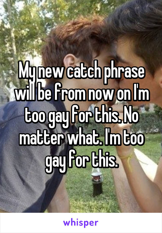 My new catch phrase will be from now on I'm too gay for this. No matter what. I'm too gay for this.