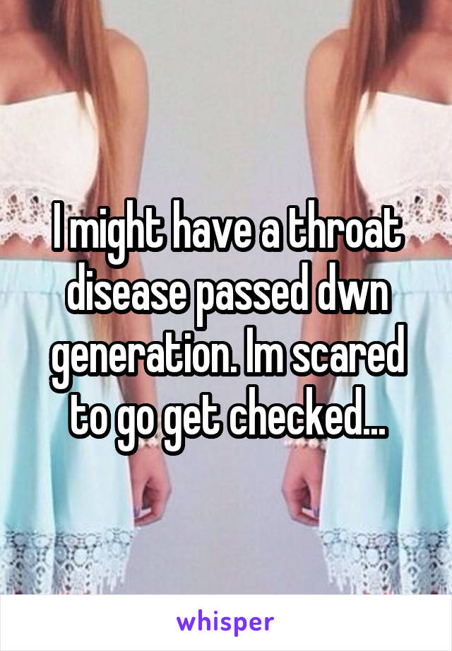 I might have a throat disease passed dwn generation. Im scared to go get checked...