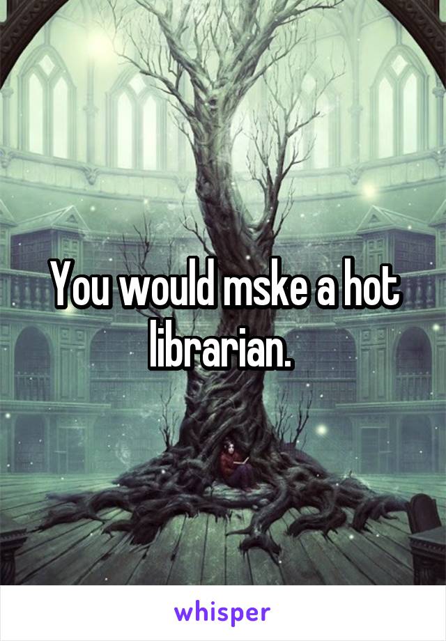 You would mske a hot librarian. 
