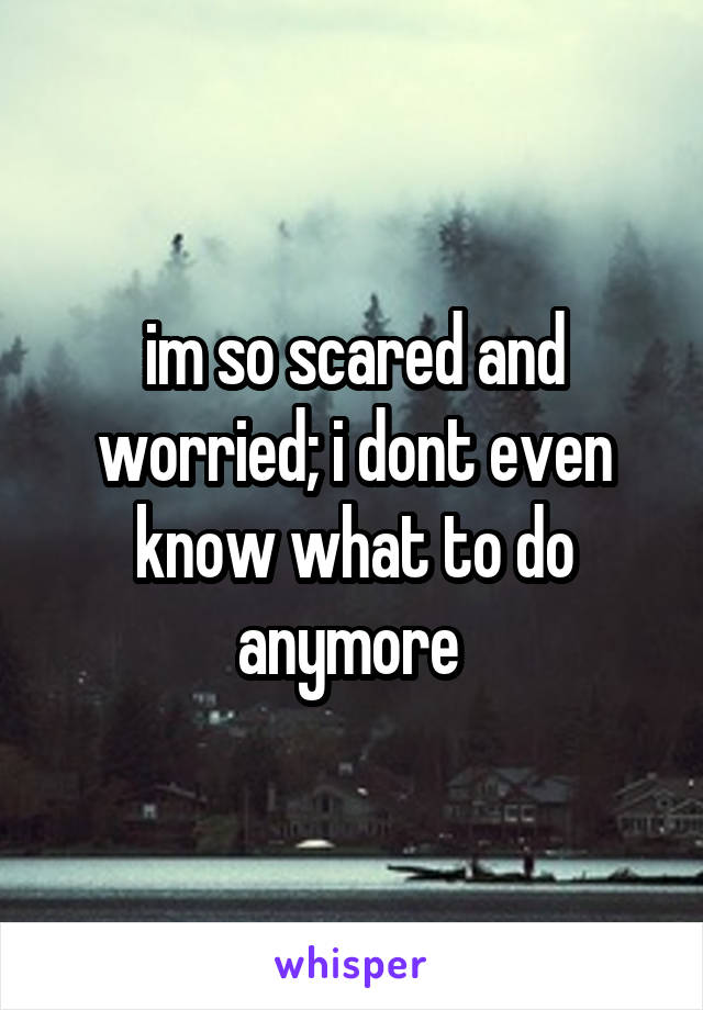 im so scared and worried; i dont even know what to do anymore 