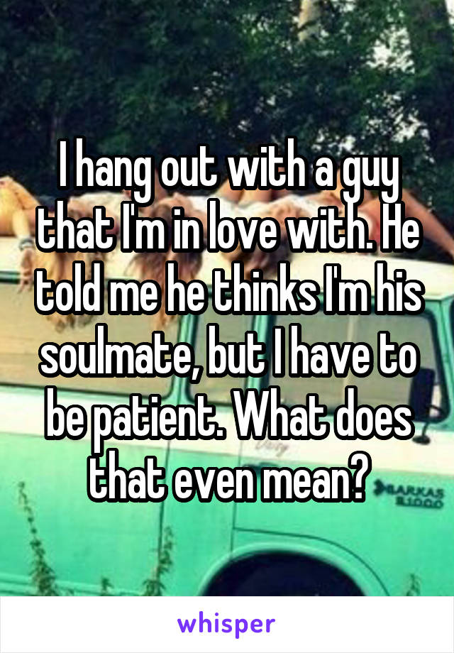 I hang out with a guy that I'm in love with. He told me he thinks I'm his soulmate, but I have to be patient. What does that even mean?