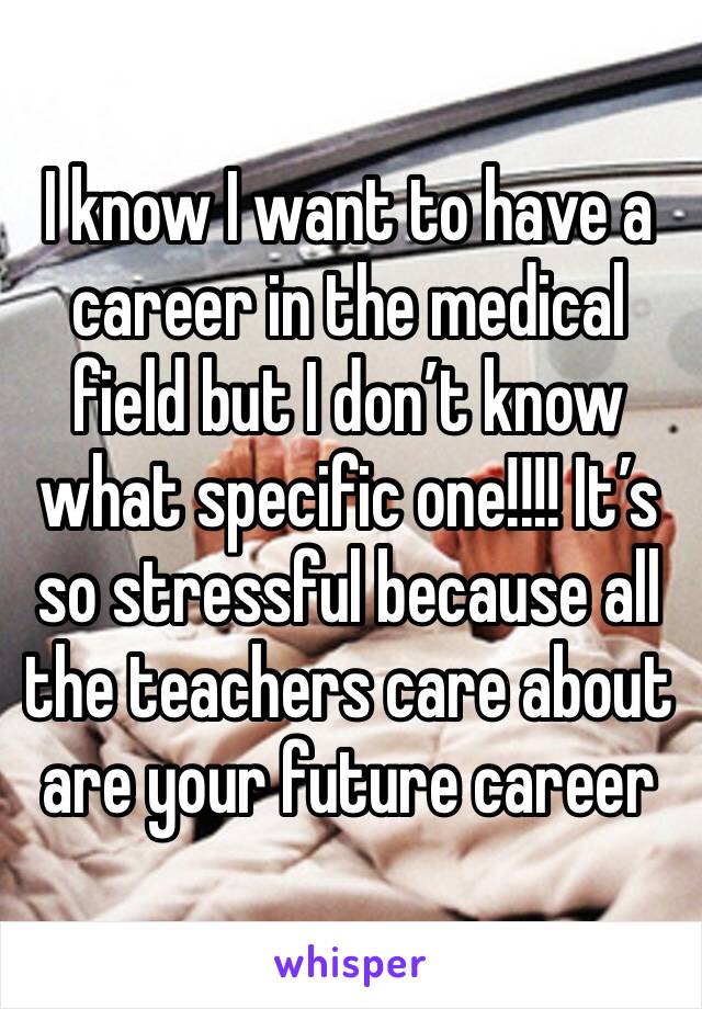 I know I want to have a career in the medical field but I don’t know what specific one!!!! It’s so stressful because all the teachers care about are your future career