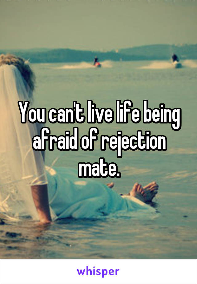 You can't live life being afraid of rejection mate.