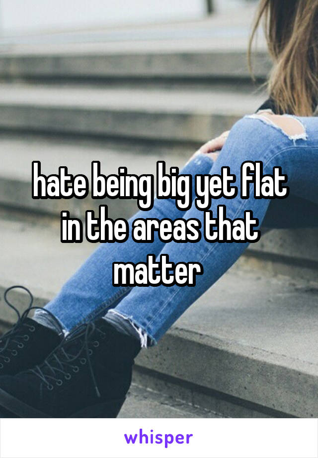 hate being big yet flat in the areas that matter 