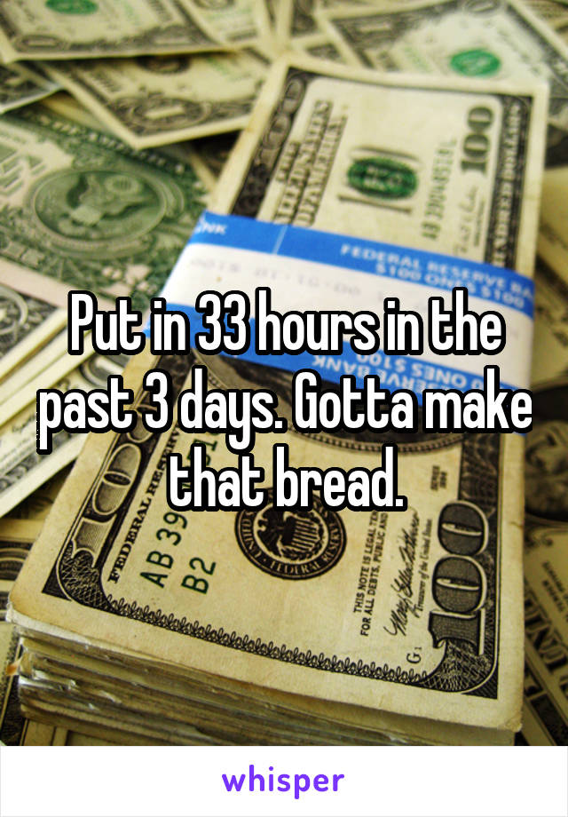 Put in 33 hours in the past 3 days. Gotta make that bread.
