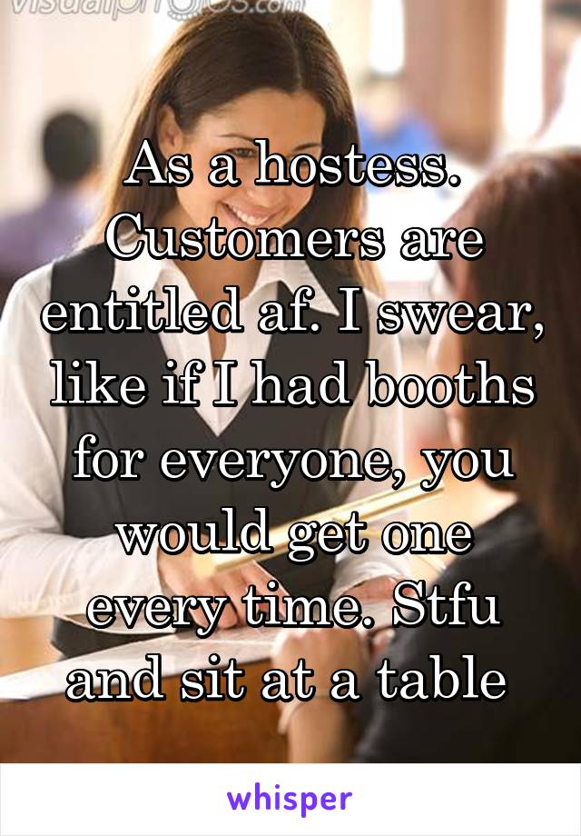 As a hostess. Customers are entitled af. I swear, like if I had booths for everyone, you would get one every time. Stfu and sit at a table 