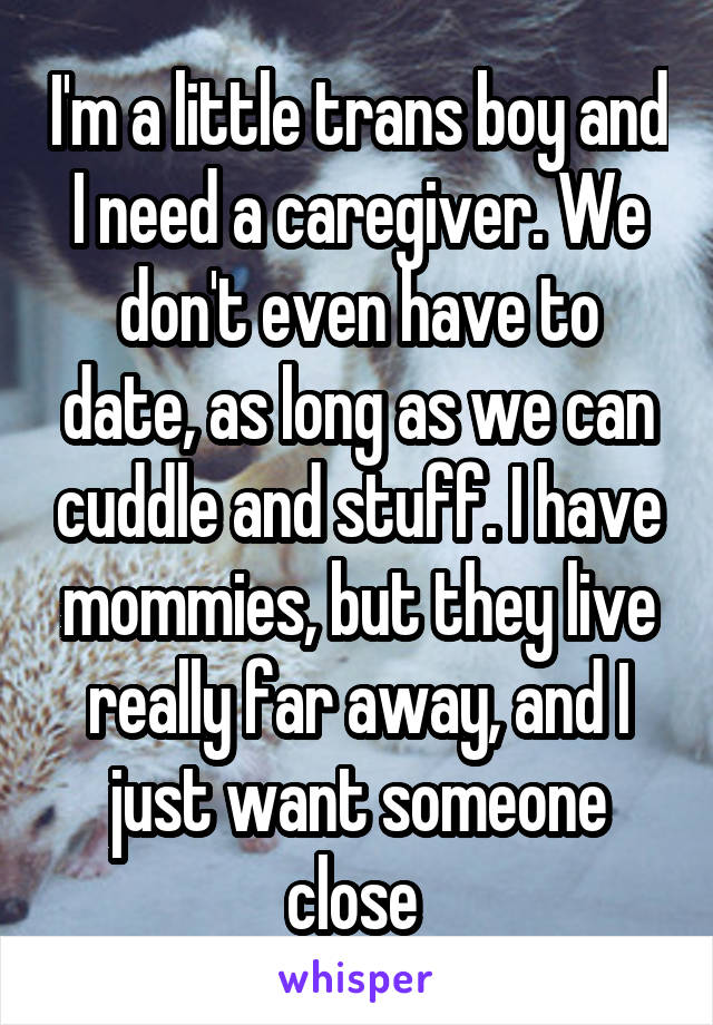 I'm a little trans boy and I need a caregiver. We don't even have to date, as long as we can cuddle and stuff. I have mommies, but they live really far away, and I just want someone close 