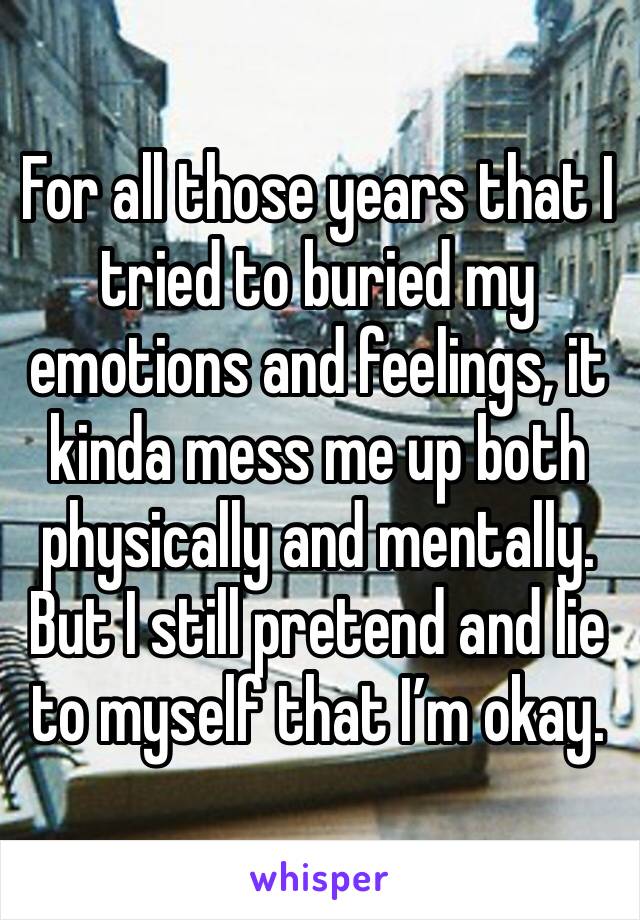For all those years that I tried to buried my emotions and feelings, it kinda mess me up both physically and mentally. But I still pretend and lie to myself that I’m okay.