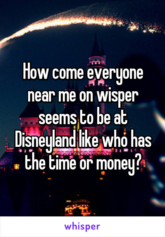 How come everyone near me on wisper seems to be at Disneyland like who has the time or money?