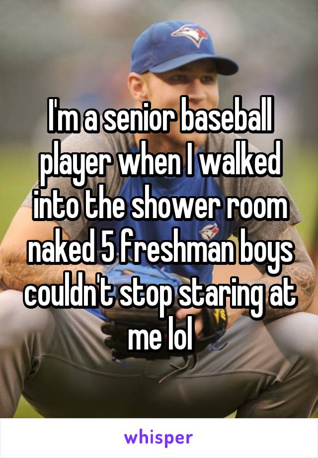 I'm a senior baseball player when I walked into the shower room naked 5 freshman boys couldn't stop staring at me lol