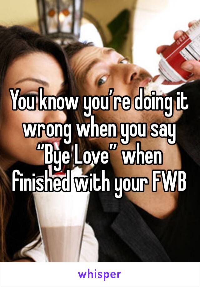 You know you’re doing it wrong when you say “Bye Love” when finished with your FWB