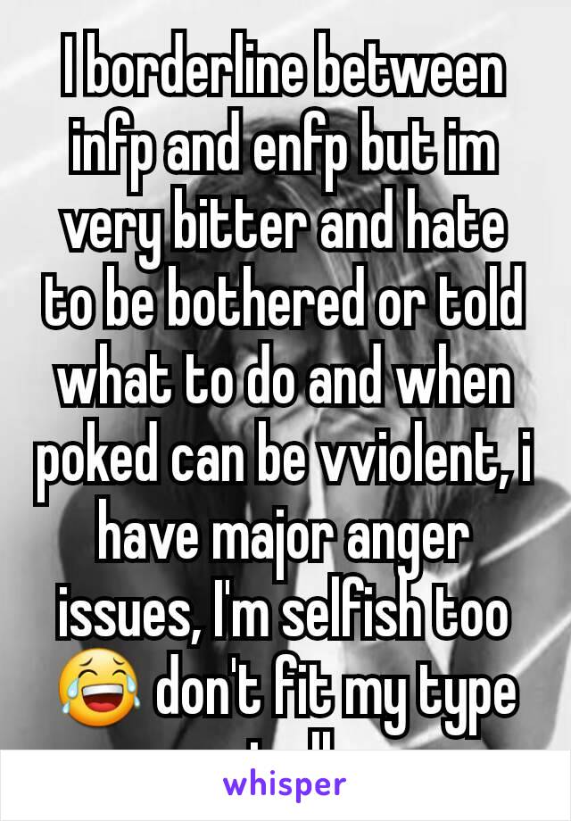 I borderline between infp and enfp but im very bitter and hate to be bothered or told what to do and when poked can be vviolent, i have major anger issues, I'm selfish too 😂 don't fit my type at all 