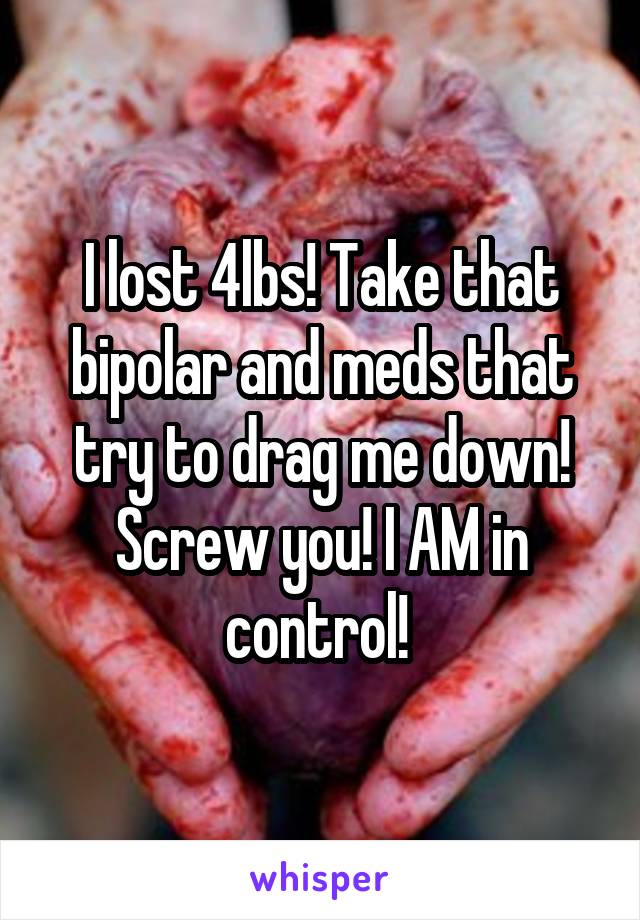 I lost 4lbs! Take that bipolar and meds that try to drag me down! Screw you! I AM in control! 