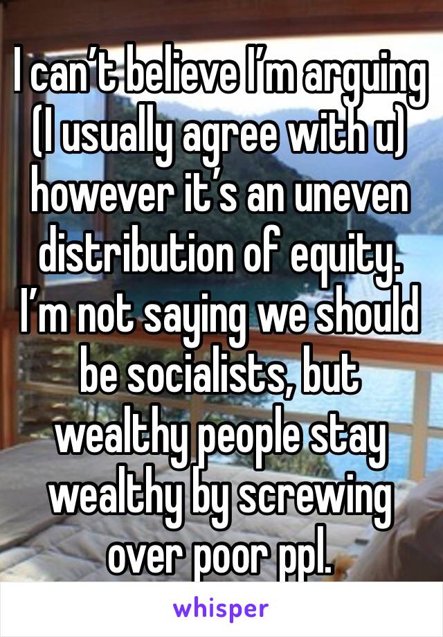 I can’t believe I’m arguing (I usually agree with u) however it’s an uneven distribution of equity. I’m not saying we should be socialists, but wealthy people stay wealthy by screwing over poor ppl. 
