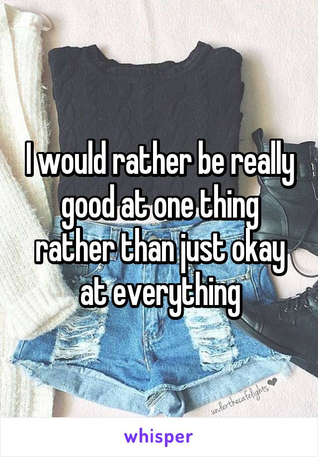 I would rather be really good at one thing rather than just okay at everything