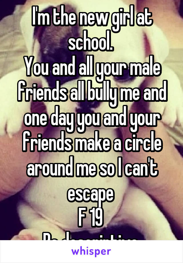 I'm the new girl at school. 
You and all your male friends all bully me and one day you and your friends make a circle around me so I can't escape 
F 19 
Be descriptive 