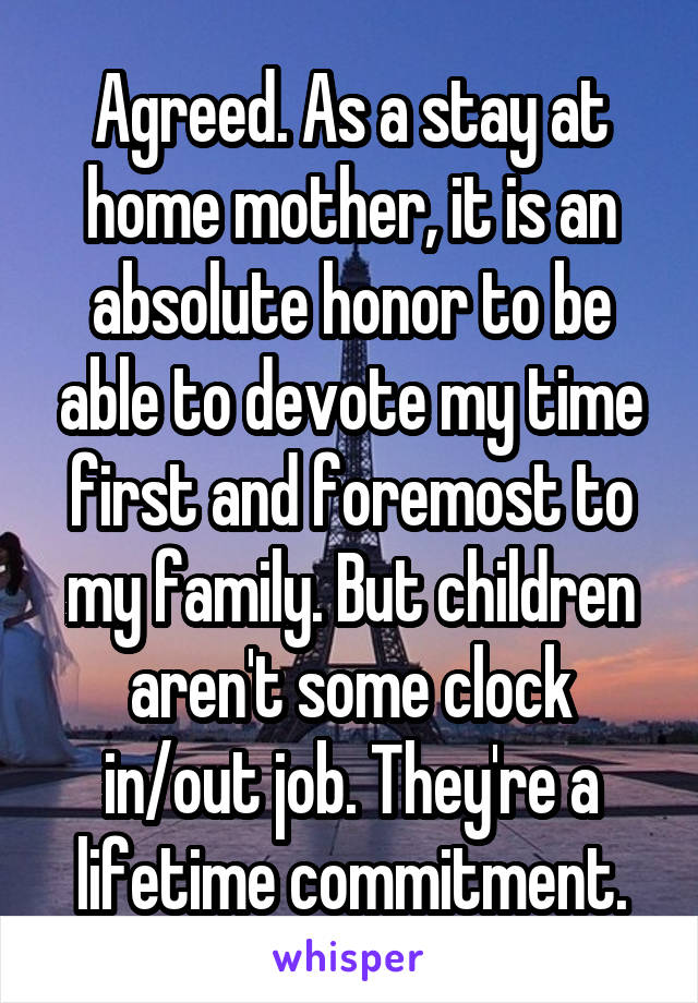 Agreed. As a stay at home mother, it is an absolute honor to be able to devote my time first and foremost to my family. But children aren't some clock in/out job. They're a lifetime commitment.