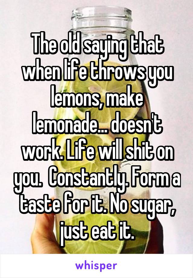 The old saying that when life throws you lemons, make lemonade... doesn't work. Life will shit on you.  Constantly. Form a taste for it. No sugar, just eat it.