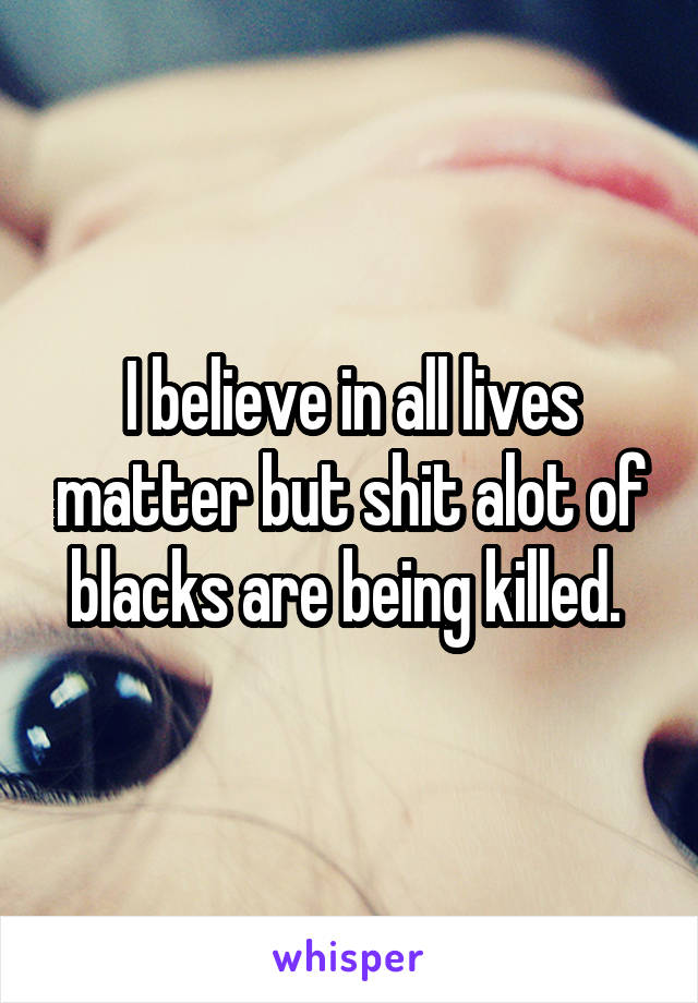 I believe in all lives matter but shit alot of blacks are being killed. 