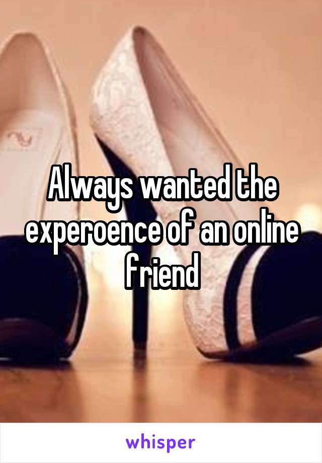 Always wanted the experoence of an online friend