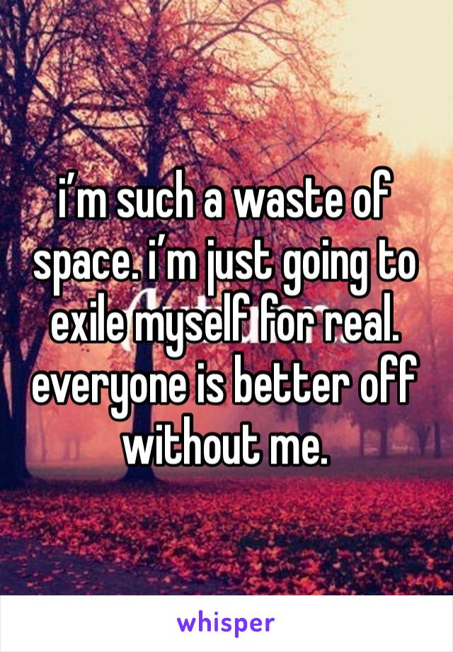 i’m such a waste of space. i’m just going to exile myself for real. everyone is better off without me.