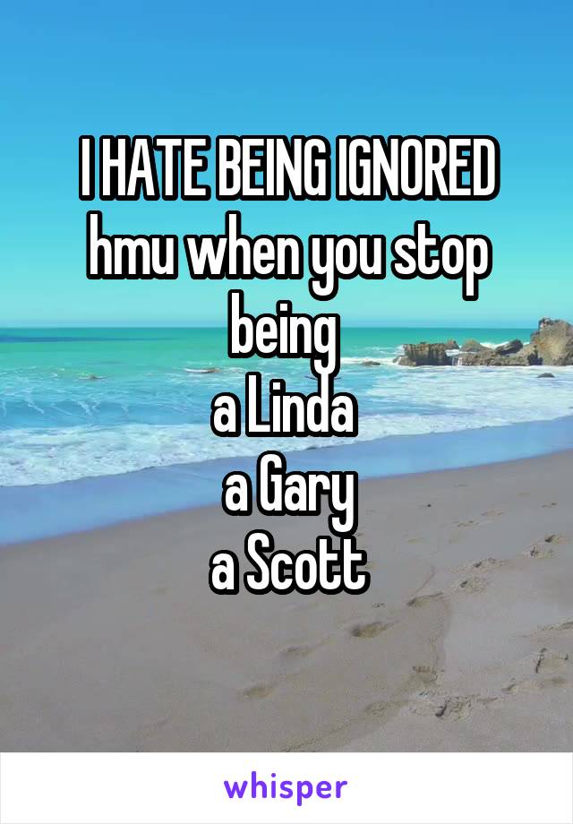 I HATE BEING IGNORED
hmu when you stop being 
a Linda 
a Gary
a Scott
