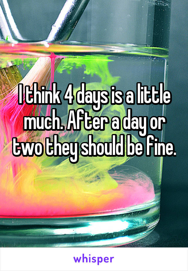 I think 4 days is a little much. After a day or two they should be fine. 