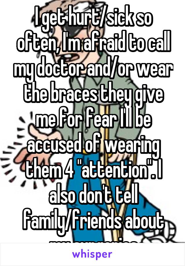I get hurt/sick so often, I'm afraid to call my doctor and/or wear the braces they give me for fear I'll be accused of wearing them 4 "attention". I also don't tell family/friends about my surgeries