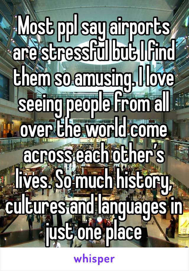 Most ppl say airports are stressful but I find them so amusing. I love seeing people from all over the world come across each other’s lives. So much history, cultures and languages in just one place