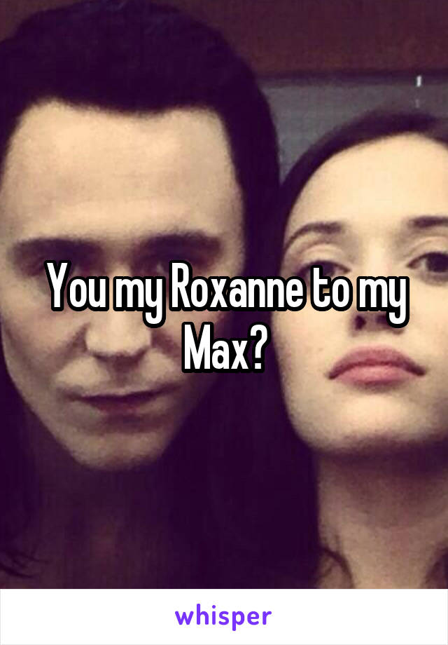 You my Roxanne to my Max?