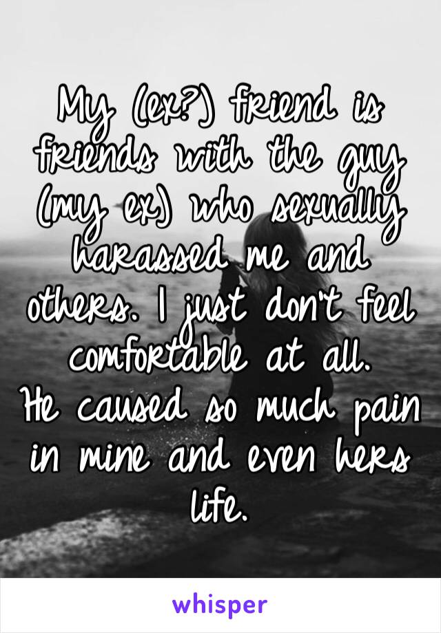 My (ex?) friend is friends with the guy (my ex) who sexually harassed me and others. I just don’t feel comfortable at all. 
He caused so much pain in mine and even hers life. 