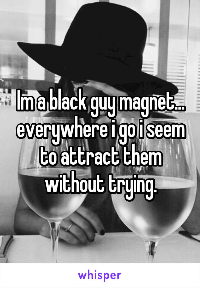 Im a black guy magnet... everywhere i go i seem to attract them without trying.