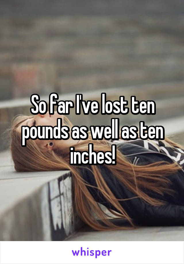 So far I've lost ten pounds as well as ten inches!