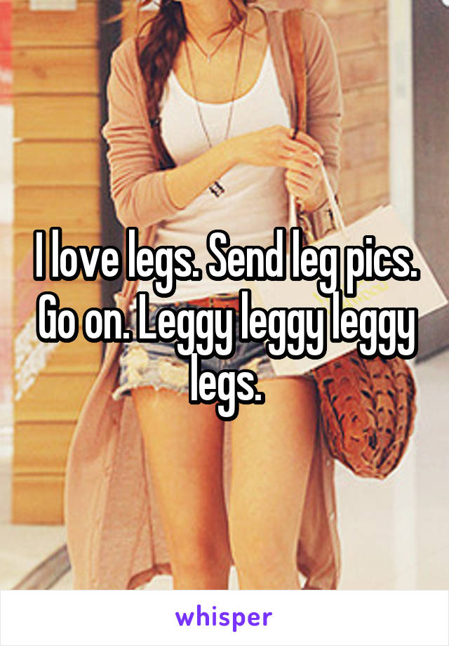 I love legs. Send leg pics. Go on. Leggy leggy leggy legs.