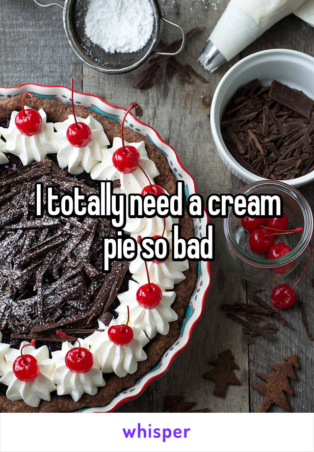 I totally need a cream pie so bad