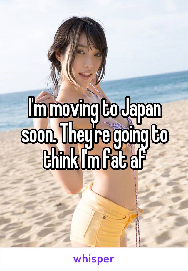 I'm moving to Japan soon. They're going to think I'm fat af