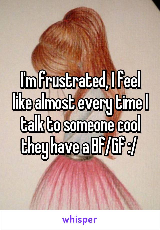 I'm frustrated, I feel like almost every time I talk to someone cool they have a Bf/Gf :/ 
