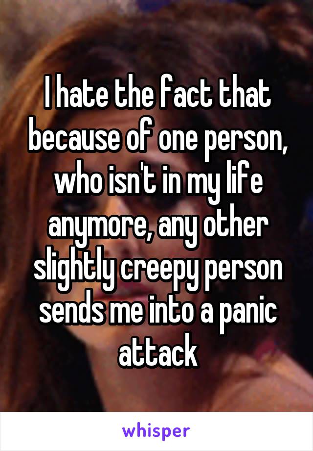 I hate the fact that because of one person, who isn't in my life anymore, any other slightly creepy person sends me into a panic attack
