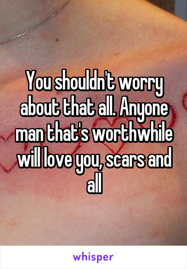 You shouldn't worry about that all. Anyone man that's worthwhile will love you, scars and all