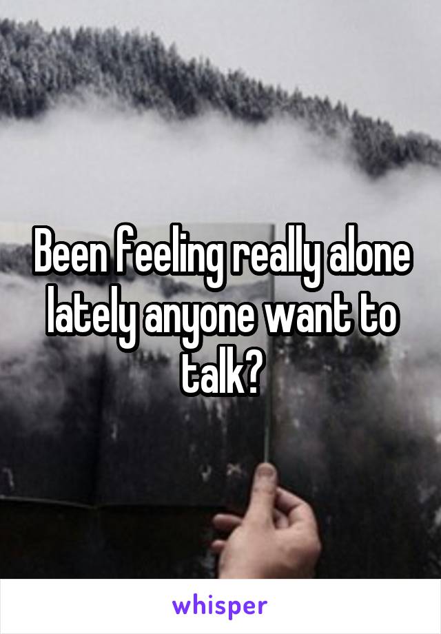 Been feeling really alone lately anyone want to talk?