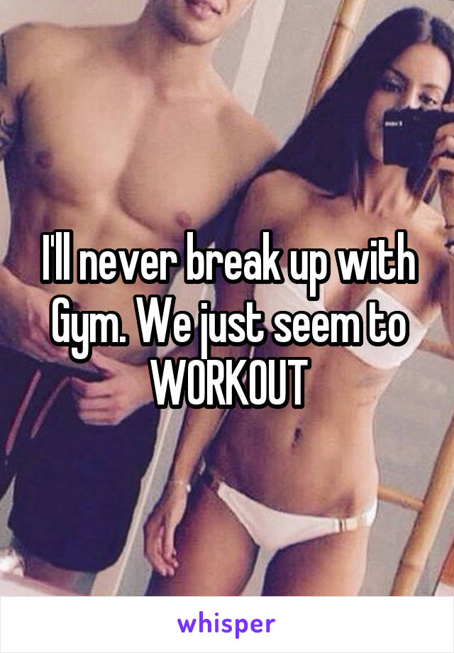 I'll never break up with Gym. We just seem to WORKOUT