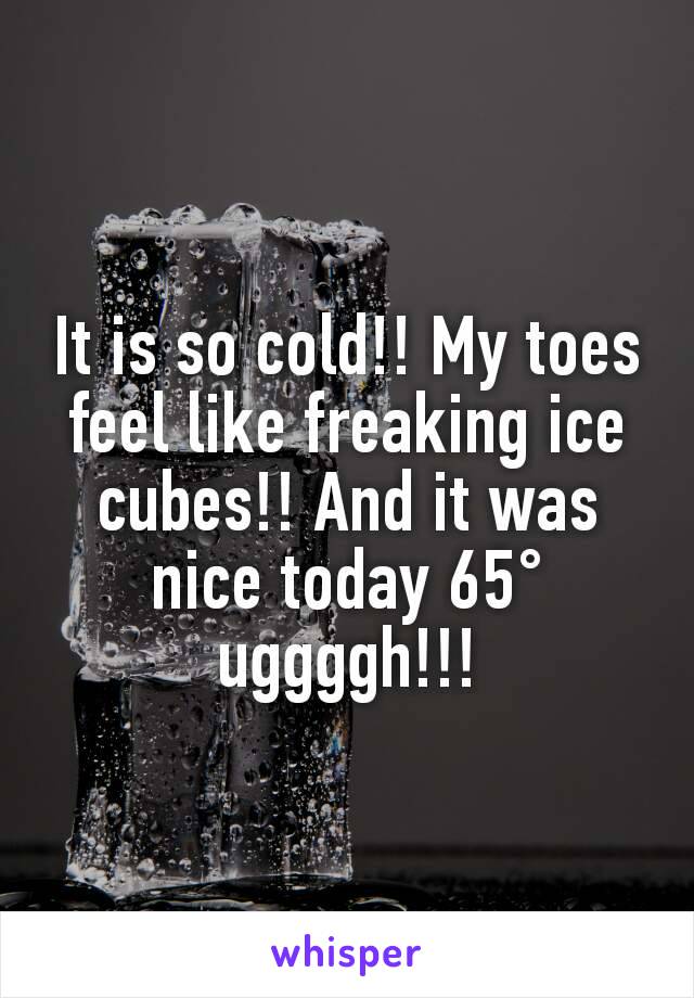 It is so cold!! My toes feel like freaking ice cubes!! And it was nice today 65° uggggh!!!