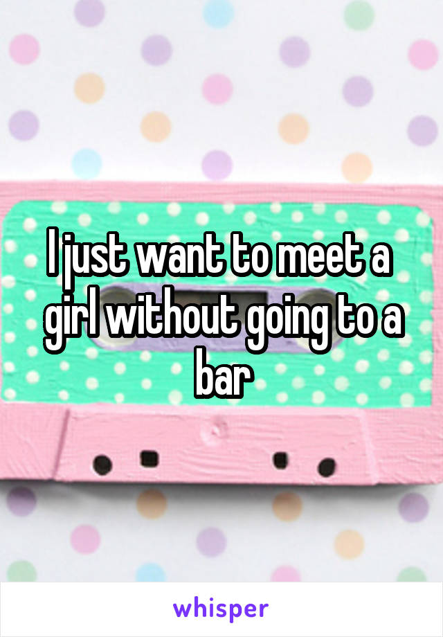 I just want to meet a  girl without going to a bar
