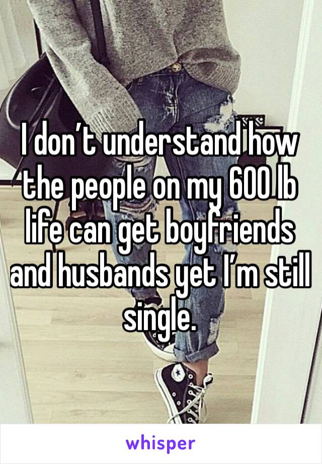 I don’t understand how the people on my 600 lb life can get boyfriends and husbands yet I’m still single.