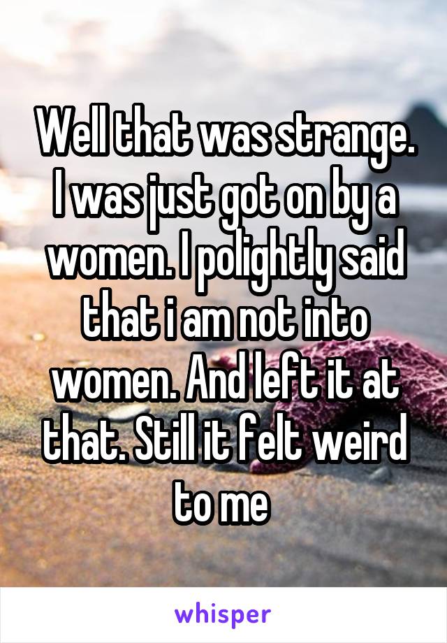Well that was strange. I was just got on by a women. I polightly said that i am not into women. And left it at that. Still it felt weird to me 